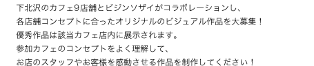 下北沢のカフェ9店舗とビジンソザイがコラボレーションし、各店舗コンセプトに合ったオリジナルのビジュアル作品を大募集！優秀作品は該当カフェ店内に展示されます。参加カフェのコンセプトをよく理解して、お店のスタッフやお客様を感動させる作品を制作してください！